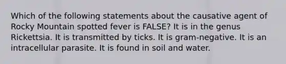 Which of the following statements about the causative agent of Rocky Mountain spotted fever is FALSE? It is in the genus Rickettsia. It is transmitted by ticks. It is gram-negative. It is an intracellular parasite. It is found in soil and water.