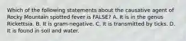 Which of the following statements about the causative agent of Rocky Mountain spotted fever is FALSE? A. It is in the genus Rickettsia. B. It is gram-negative. C. It is transmitted by ticks. D. It is found in soil and water.