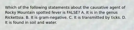 Which of the following statements about the causative agent of Rocky Mountain spotted fever is FALSE? A. It is in the genus Rickettsia. B. It is gram-negative. C. It is transmitted by ticks. D. It is found in soil and water.