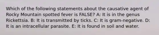 Which of the following statements about the causative agent of Rocky Mountain spotted fever is FALSE? A: It is in the genus Rickettsia. B: It is transmitted by ticks. C: It is gram-negative. D: It is an intracellular parasite. E: It is found in soil and water.