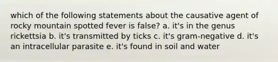 which of the following statements about the causative agent of rocky mountain spotted fever is false? a. it's in the genus rickettsia b. it's transmitted by ticks c. it's gram-negative d. it's an intracellular parasite e. it's found in soil and water