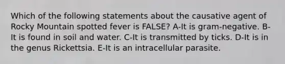 Which of the following statements about the causative agent of Rocky Mountain spotted fever is FALSE? A-It is gram-negative. B-It is found in soil and water. C-It is transmitted by ticks. D-It is in the genus Rickettsia. E-It is an intracellular parasite.