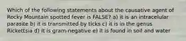 Which of the following statements about the causative agent of Rocky Mountain spotted fever is FALSE? a) it is an intracelular parasite b) it is transmitted by ticks c) it is in the genus Rickettsia d) It is gram-negative e) it is found in soil and water