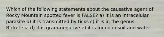 Which of the following statements about the causative agent of Rocky Mountain spotted fever is FALSE? a) it is an intracelular parasite b) it is transmitted by ticks c) it is in the genus Rickettsia d) It is gram-negative e) it is found in soil and water