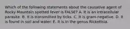 Which of the following statements about the causative agent of Rocky Mountain spotted fever is FALSE? A. It is an intracellular parasite. B. It is transmitted by ticks. C. It is gram-negative. D. It is found in soil and water. E. It is in the genus Rickettsia.