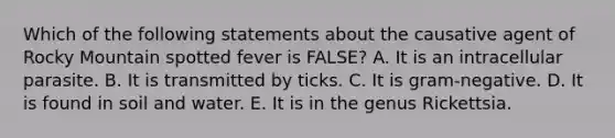 Which of the following statements about the causative agent of Rocky Mountain spotted fever is FALSE? A. It is an intracellular parasite. B. It is transmitted by ticks. C. It is gram-negative. D. It is found in soil and water. E. It is in the genus Rickettsia.