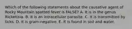 Which of the following statements about the causative agent of Rocky Mountain spotted fever is FALSE? A. It is in the genus Rickettsia. B. It is an intracellular parasite. C. It is transmitted by ticks. D. It is gram-negative. E. It is found in soil and water.