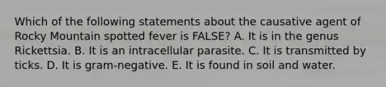 Which of the following statements about the causative agent of Rocky Mountain spotted fever is FALSE? A. It is in the genus Rickettsia. B. It is an intracellular parasite. C. It is transmitted by ticks. D. It is gram-negative. E. It is found in soil and water.