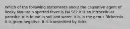 Which of the following statements about the causative agent of Rocky Mountain spotted fever is FALSE? It is an intracellular parasite. It is found in soil and water. It is in the genus Rickettsia. It is gram-negative. It is transmitted by ticks