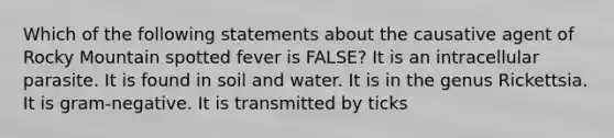 Which of the following statements about the causative agent of Rocky Mountain spotted fever is FALSE? It is an intracellular parasite. It is found in soil and water. It is in the genus Rickettsia. It is gram-negative. It is transmitted by ticks