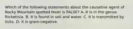 Which of the following statements about the causative agent of Rocky Mountain spotted fever is FALSE? A. It is in the genus Rickettsia. B. It is found in soil and water. C. It is transmitted by ticks. D. It is gram-negative.