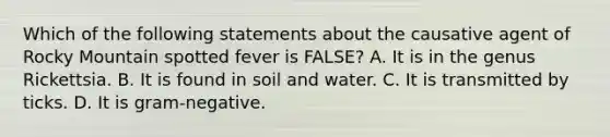 Which of the following statements about the causative agent of Rocky Mountain spotted fever is FALSE? A. It is in the genus Rickettsia. B. It is found in soil and water. C. It is transmitted by ticks. D. It is gram-negative.