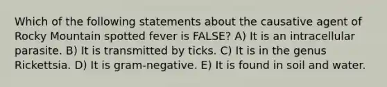 Which of the following statements about the causative agent of Rocky Mountain spotted fever is FALSE? A) It is an intracellular parasite. B) It is transmitted by ticks. C) It is in the genus Rickettsia. D) It is gram-negative. E) It is found in soil and water.