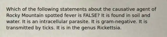 Which of the following statements about the causative agent of Rocky Mountain spotted fever is FALSE? It is found in soil and water. It is an intracellular parasite. It is gram-negative. It is transmitted by ticks. It is in the genus Rickettsia.