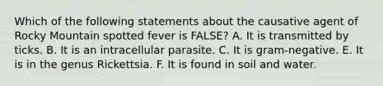 Which of the following statements about the causative agent of Rocky Mountain spotted fever is FALSE? A. It is transmitted by ticks. B. It is an intracellular parasite. C. It is gram-negative. E. It is in the genus Rickettsia. F. It is found in soil and water.