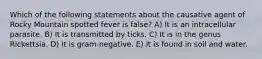 Which of the following statements about the causative agent of Rocky Mountain spotted fever is false? A) It is an intracellular parasite. B) It is transmitted by ticks. C) It is in the genus Rickettsia. D) It is gram-negative. E) It is found in soil and water.