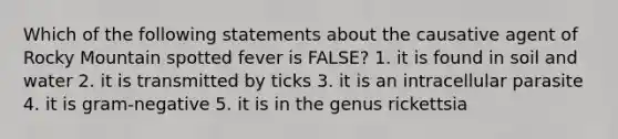 Which of the following statements about the causative agent of Rocky Mountain spotted fever is FALSE? 1. it is found in soil and water 2. it is transmitted by ticks 3. it is an intracellular parasite 4. it is gram-negative 5. it is in the genus rickettsia