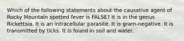 Which of the following statements about the causative agent of Rocky Mountain spotted fever is FALSE? It is in the genus Rickettsia. It is an intracellular parasite. It is gram-negative. It is transmitted by ticks. It is found in soil and water.