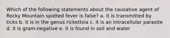 Which of the following statements about the causative agent of Rocky Mountain spotted fever is false? a. it is transmitted by ticks b. it is in the genus rickettsia c. it is an intracellular parasite d. it is gram-negative e. it is found in soil and water