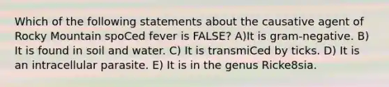 Which of the following statements about the causative agent of Rocky Mountain spoCed fever is FALSE? A)It is gram-negative. B) It is found in soil and water. C) It is transmiCed by ticks. D) It is an intracellular parasite. E) It is in the genus Ricke8sia.