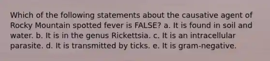 Which of the following statements about the causative agent of Rocky Mountain spotted fever is FALSE? a. It is found in soil and water. b. It is in the genus Rickettsia. c. It is an intracellular parasite. d. It is transmitted by ticks. e. It is gram-negative.