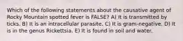 Which of the following statements about the causative agent of Rocky Mountain spotted fever is FALSE? A) It is transmitted by ticks. B) It is an intracellular parasite. C) It is gram-negative. D) It is in the genus Rickettsia. E) It is found in soil and water.