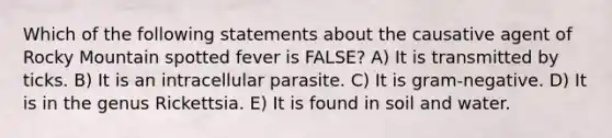 Which of the following statements about the causative agent of Rocky Mountain spotted fever is FALSE? A) It is transmitted by ticks. B) It is an intracellular parasite. C) It is gram-negative. D) It is in the genus Rickettsia. E) It is found in soil and water.