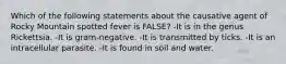 Which of the following statements about the causative agent of Rocky Mountain spotted fever is FALSE? -It is in the genus Rickettsia. -It is gram-negative. -It is transmitted by ticks. -It is an intracellular parasite. -It is found in soil and water.