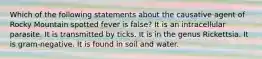 Which of the following statements about the causative agent of Rocky Mountain spotted fever is false? It is an intracellular parasite. It is transmitted by ticks. It is in the genus Rickettsia. It is gram-negative. It is found in soil and water.