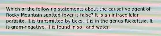 Which of the following statements about the causative agent of Rocky Mountain spotted fever is false? It is an intracellular parasite. It is transmitted by ticks. It is in the genus Rickettsia. It is gram-negative. It is found in soil and water.