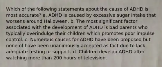 Which of the following statements about the cause of ADHD is most accurate? a. ADHD is caused by excessive sugar intake that worsens around Halloween. b. The most significant factor associated with the development of ADHD is bad parents who typically overindulge their children which promotes poor impulse control. c. Numerous causes for ADHD have been proposed but none of have been unanimously accepted as fact due to lack adequate testing or support. d. Children develop ADHD after watching more than 200 hours of television.