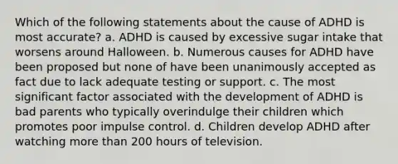 Which of the following statements about the cause of ADHD is most accurate? a. ADHD is caused by excessive sugar intake that worsens around Halloween. b. Numerous causes for ADHD have been proposed but none of have been unanimously accepted as fact due to lack adequate testing or support. c. The most significant factor associated with the development of ADHD is bad parents who typically overindulge their children which promotes poor impulse control. d. Children develop ADHD after watching more than 200 hours of television.