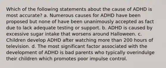 Which of the following statements about the cause of ADHD is most accurate? a. Numerous causes for ADHD have been proposed but none of have been unanimously accepted as fact due to lack adequate testing or support. b. ADHD is caused by excessive sugar intake that worsens around Halloween. c. Children develop ADHD after watching more than 200 hours of television. d. The most significant factor associated with the development of ADHD is bad parents who typically overindulge their children which promotes poor impulse control.