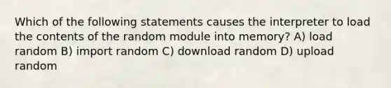 Which of the following statements causes the interpreter to load the contents of the random module into memory? A) load random B) import random C) download random D) upload random