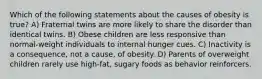 Which of the following statements about the causes of obesity is true? A) Fraternal twins are more likely to share the disorder than identical twins. B) Obese children are less responsive than normal-weight individuals to internal hunger cues. C) Inactivity is a consequence, not a cause, of obesity. D) Parents of overweight children rarely use high-fat, sugary foods as behavior reinforcers.