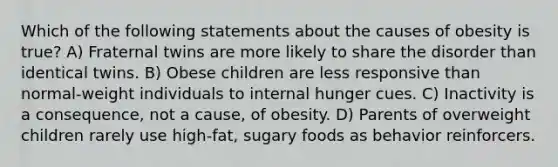 Which of the following statements about the causes of obesity is true? A) Fraternal twins are more likely to share the disorder than identical twins. B) Obese children are less responsive than normal-weight individuals to internal hunger cues. C) Inactivity is a consequence, not a cause, of obesity. D) Parents of overweight children rarely use high-fat, sugary foods as behavior reinforcers.