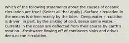 Which of the following statements about the causes of oceanic circulation are true? (Select all that apply.) -Surface circulation in the oceans is driven mainly by the tides. -Deep-water circulation is driven, in part, by the sinking of cold, dense saline water. -Currents in the ocean are deflected from their course by Earth's rotation. -Freshwater flowing off of continents sinks and drives deep-ocean circulation.