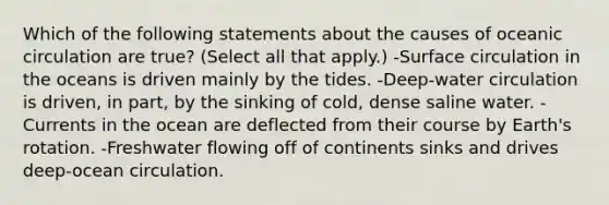 Which of the following statements about the causes of oceanic circulation are true? (Select all that apply.) -Surface circulation in the oceans is driven mainly by the tides. -Deep-water circulation is driven, in part, by the sinking of cold, dense saline water. -Currents in the ocean are deflected from their course by Earth's rotation. -Freshwater flowing off of continents sinks and drives deep-ocean circulation.