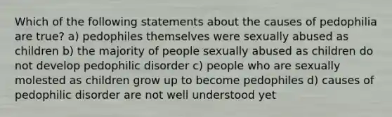 Which of the following statements about the causes of pedophilia are true? a) pedophiles themselves were sexually abused as children b) the majority of people sexually abused as children do not develop pedophilic disorder c) people who are sexually molested as children grow up to become pedophiles d) causes of pedophilic disorder are not well understood yet