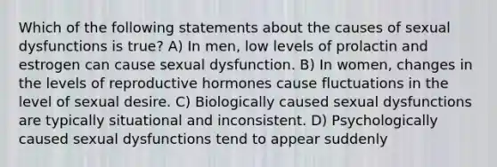 Which of the following statements about the causes of sexual dysfunctions is true? A) In men, low levels of prolactin and estrogen can cause sexual dysfunction. B) In women, changes in the levels of reproductive hormones cause fluctuations in the level of sexual desire. C) Biologically caused sexual dysfunctions are typically situational and inconsistent. D) Psychologically caused sexual dysfunctions tend to appear suddenly