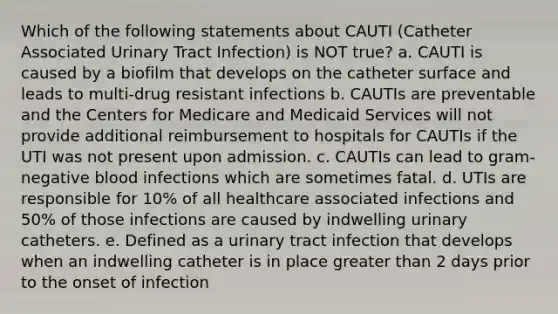 Which of the following statements about CAUTI (Catheter Associated Urinary Tract Infection) is NOT true? a. CAUTI is caused by a biofilm that develops on the catheter surface and leads to multi-drug resistant infections b. CAUTIs are preventable and the Centers for Medicare and Medicaid Services will not provide additional reimbursement to hospitals for CAUTIs if the UTI was not present upon admission. c. CAUTIs can lead to gram-negative blood infections which are sometimes fatal. d. UTIs are responsible for 10% of all healthcare associated infections and 50% of those infections are caused by indwelling urinary catheters. e. Defined as a urinary tract infection that develops when an indwelling catheter is in place greater than 2 days prior to the onset of infection