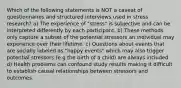 Which of the following statements is NOT a caveat of questionnaires and structured interviews used in stress research? a) The experience of "stress" is subjective and can be interpreted differently by each participant. b) These methods only capture a subset of the potential stressors an individual may experience over their lifetime. c) Questions about events that are socially labeled as "happy events" which may also trigger potential stressors (e.g the birth of a child) are always included. d) Health problems can confound study results making it difficult to establish causal relationships between stressors and outcomes.