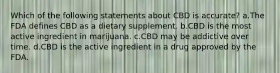 Which of the following statements about CBD is accurate? a.The FDA defines CBD as a dietary supplement. b.CBD is the most active ingredient in marijuana. c.CBD may be addictive over time. d.CBD is the active ingredient in a drug approved by the FDA.