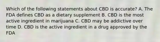 Which of the following statements about CBD is accurate? A. The FDA defines CBD as a dietary supplement B. CBD is the most active ingredient in marijuana C. CBD may be addictive over time D. CBD is the active ingredient in a drug approved by the FDA