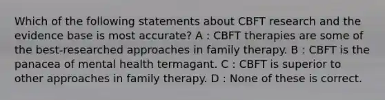 Which of the following statements about CBFT research and the evidence base is most accurate? A : CBFT therapies are some of the best-researched approaches in family therapy. B : CBFT is the panacea of mental health termagant. C : CBFT is superior to other approaches in family therapy. D : None of these is correct.