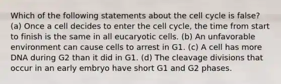 Which of the following statements about the cell cycle is false? (a) Once a cell decides to enter the cell cycle, the time from start to finish is the same in all eucaryotic cells. (b) An unfavorable environment can cause cells to arrest in G1. (c) A cell has more DNA during G2 than it did in G1. (d) The cleavage divisions that occur in an early embryo have short G1 and G2 phases.