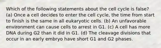 Which of the following statements about the cell cycle is false? (a) Once a cell decides to enter the cell cycle, the time from start to finish is the same in all eukaryotic cells. (b) An unfavorable environment can cause cells to arrest in G1. (c) A cell has more DNA during G2 than it did in G1. (d) The cleavage divisions that occur in an early embryo have short G1 and G2 phases.