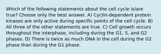 Which of the following statements about the cell cycle is/are true? Choose only the best answer. A) Cyclin-dependent protein kinases are only active during specific points of the cell cycle. B) All three of the other statements are true. C) Cell growth occurs throughout the interphase, including during the G1, S, and G2 phases. D) There is twice as much DNA in the cell during the G2 phase than during the G1 phase.