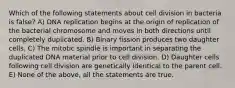 Which of the following statements about cell division in bacteria is false? A) DNA replication begins at the origin of replication of the bacterial chromosome and moves in both directions until completely duplicated. B) Binary fission produces two daughter cells. C) The mitotic spindle is important in separating the duplicated DNA material prior to cell division. D) Daughter cells following cell division are genetically identical to the parent cell. E) None of the above, all the statements are true.