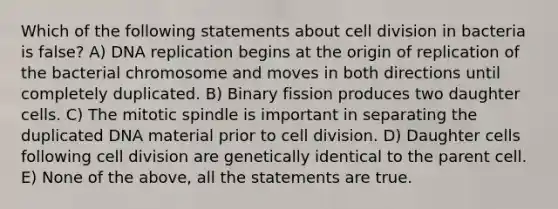 Which of the following statements about cell division in bacteria is false? A) DNA replication begins at the origin of replication of the bacterial chromosome and moves in both directions until completely duplicated. B) Binary fission produces two daughter cells. C) The mitotic spindle is important in separating the duplicated DNA material prior to cell division. D) Daughter cells following cell division are genetically identical to the parent cell. E) None of the above, all the statements are true.